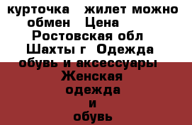 курточка   жилет можно обмен › Цена ­ 700 - Ростовская обл., Шахты г. Одежда, обувь и аксессуары » Женская одежда и обувь   